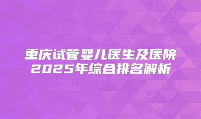 重庆试管婴儿医生及医院2025年综合排名解析