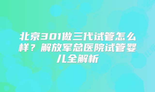 北京301做三代试管怎么样？解放军总医院试管婴儿全解析