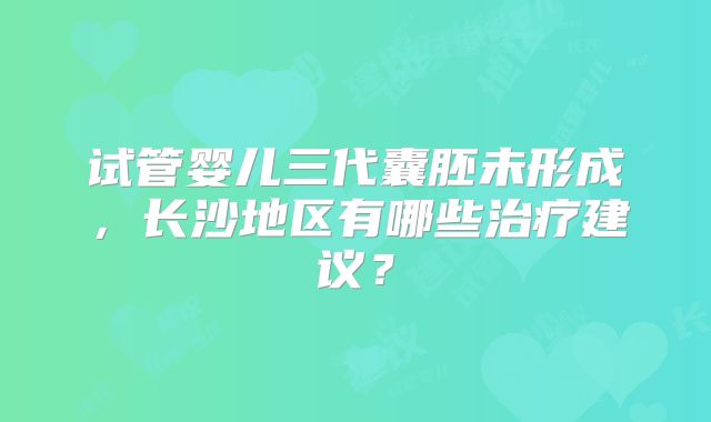 试管婴儿三代囊胚未形成,长沙地区有哪些治疗建议?