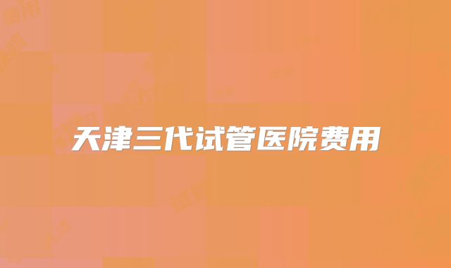 天津三代试管医院费用