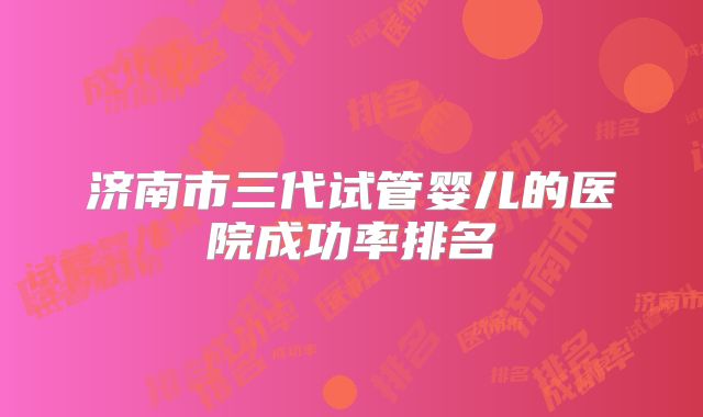 济南市三代试管婴儿的医院成功率排名
