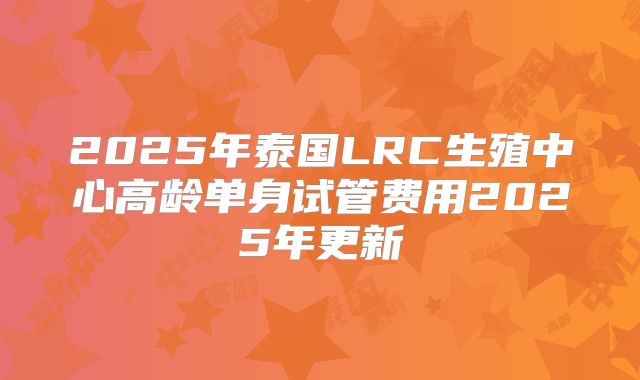 2025年泰国LRC生殖中心高龄单身试管费用2025年更新