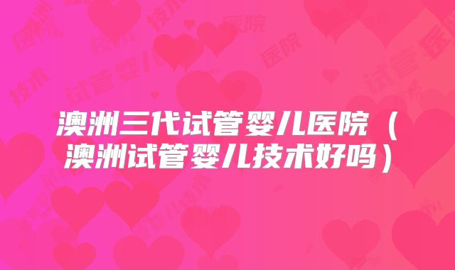澳洲三代试管婴儿医院（澳洲试管婴儿技术好吗）