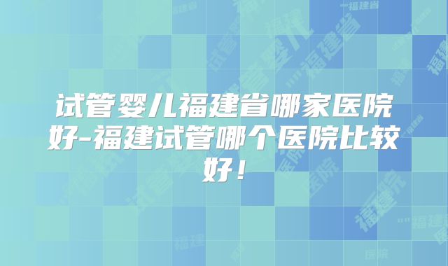 试管婴儿福建省哪家医院好-福建试管哪个医院比较好！