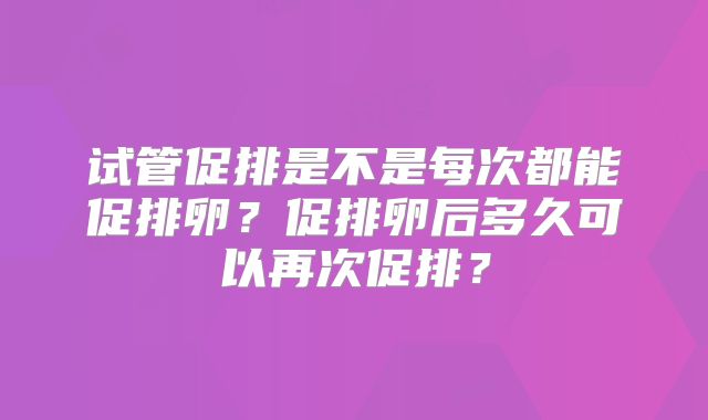 试管促排是不是每次都能促排卵?促排卵后多久可以再次促排?