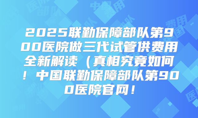 2025联勤保障部队第900医院做三代试管供费用全新解读(真相究竟如何!中国联勤保障部队第900医院官网!