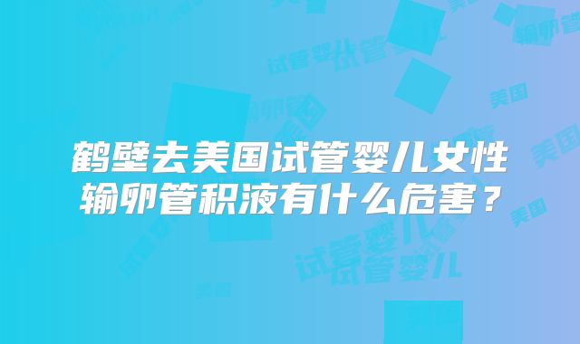 鹤壁去美国试管婴儿女性输卵管积液有什么危害?
