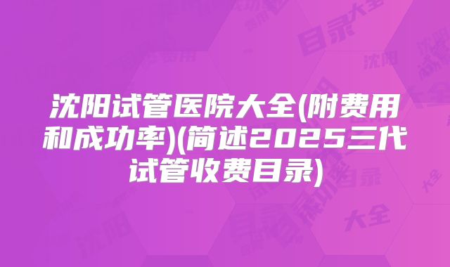 沈阳试管医院大全(附费用和成功率)(简述2025三代试管收费目录)