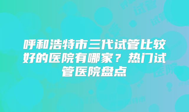 呼和浩特市三代试管比较好的医院有哪家？热门试管医院盘点