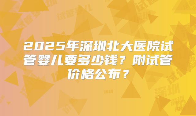 2025年深圳北大医院试管婴儿要多少钱？附试管价格公布？