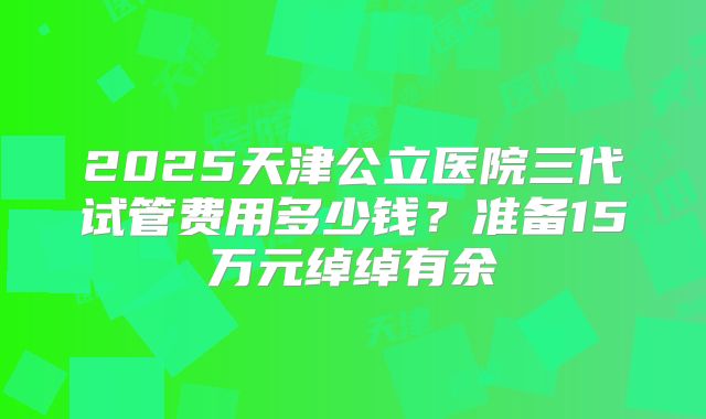 2025天津公立医院三代试管费用多少钱？准备15万元绰绰有余
