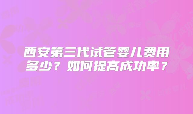 西安第三代试管婴儿费用多少？如何提高成功率？