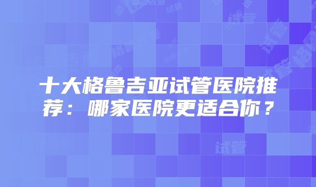 十大格鲁吉亚试管医院推荐:哪家医院更适合你?