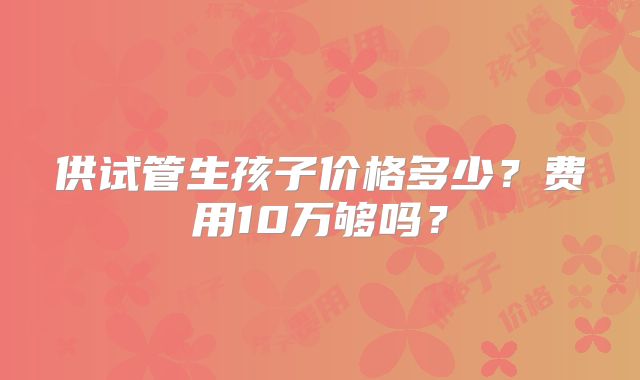 供试管生孩子价格多少?费用10万够吗?