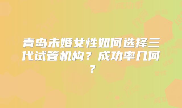 青岛未婚女性如何选择三代试管机构？成功率几何？
