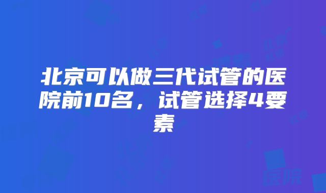 北京可以做三代试管的医院前10名,试管选择4要素
