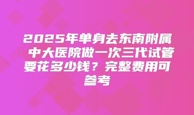 2025年单身去东南附属 中大医院做一次三代试管要花多少钱？完整费用可参考