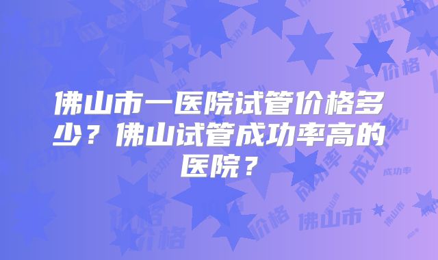佛山市一医院试管价格多少?佛山试管成功率高的医院?