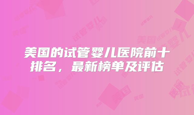 美国的试管婴儿医院前十排名，最新榜单及评估