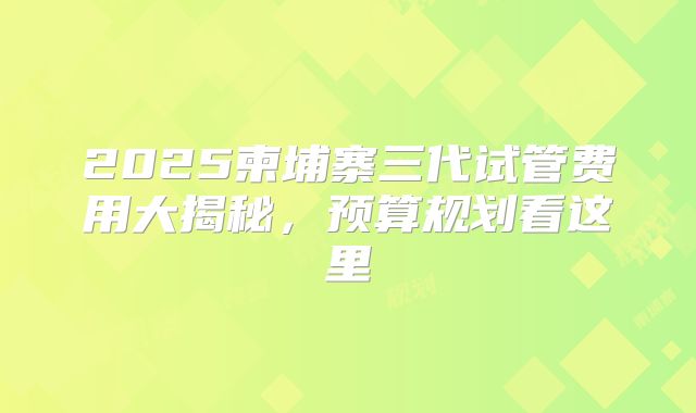 2025柬埔寨三代试管费用大揭秘，预算规划看这里
