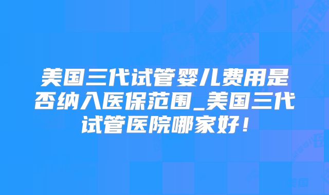 美国三代试管婴儿费用是否纳入医保范围_美国三代试管医院哪家好！
