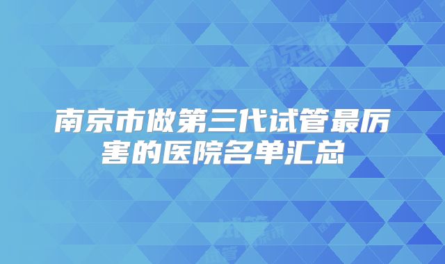 南京市做第三代试管最厉害的医院名单汇总