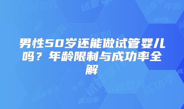 男性50岁还能做试管婴儿吗?年龄限制与成功率全解