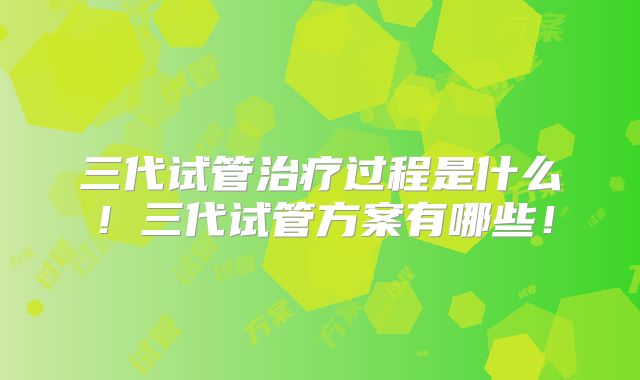 三代试管治疗过程是什么！三代试管方案有哪些！