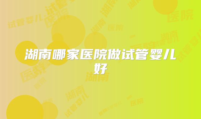 湖南哪家医院做试管婴儿好
