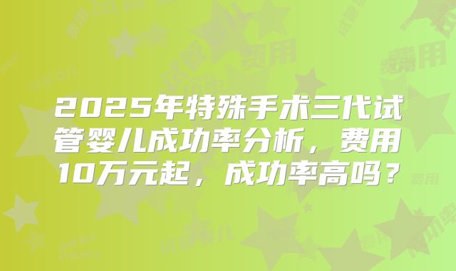 2025年特殊手术三代试管婴儿成功率分析，费用10万元起，成功率高吗？
