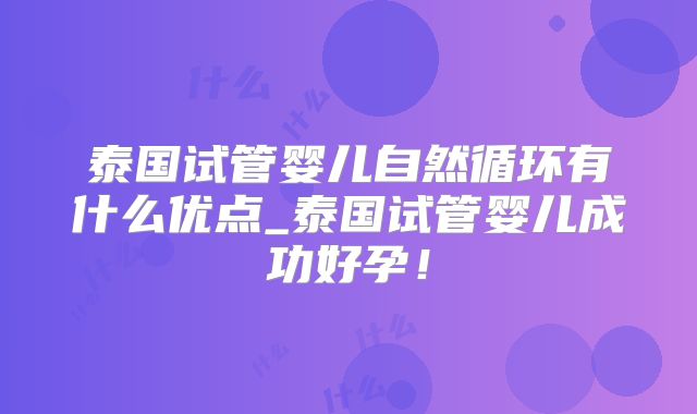 泰国试管婴儿自然循环有什么优点_泰国试管婴儿成功好孕！