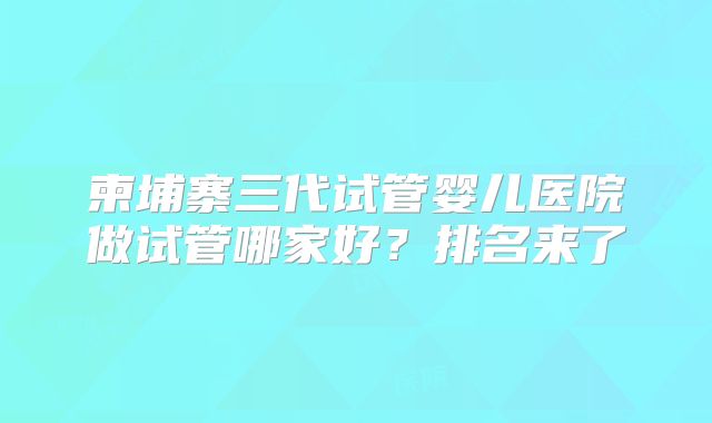 柬埔寨三代试管婴儿医院做试管哪家好？排名来了