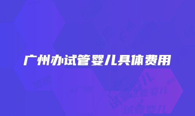 广州办试管婴儿具体费用
