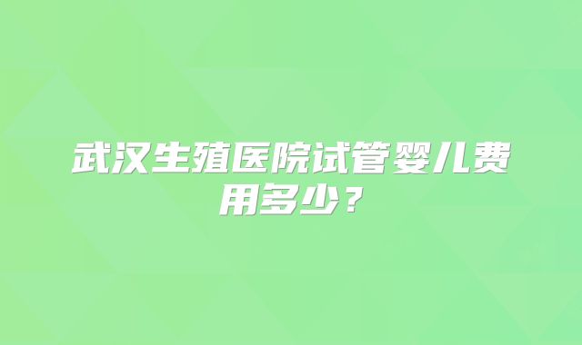 武汉生殖医院试管婴儿费用多少？