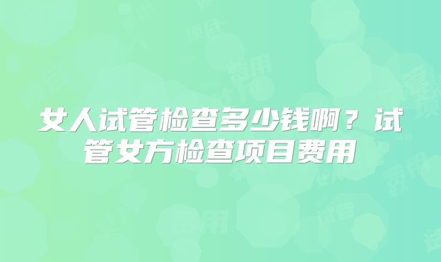 女人试管检查多少钱啊？试管女方检查项目费用