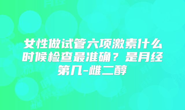 女性做试管六项激素什么时候检查最准确？是月经第几-雌二醇