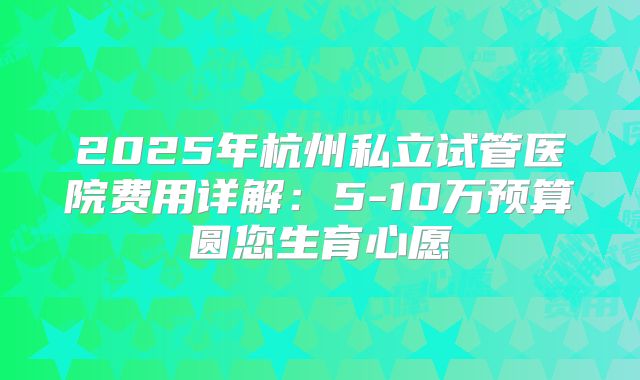 2025年杭州私立试管医院费用详解：5-10万预算圆您生育心愿
