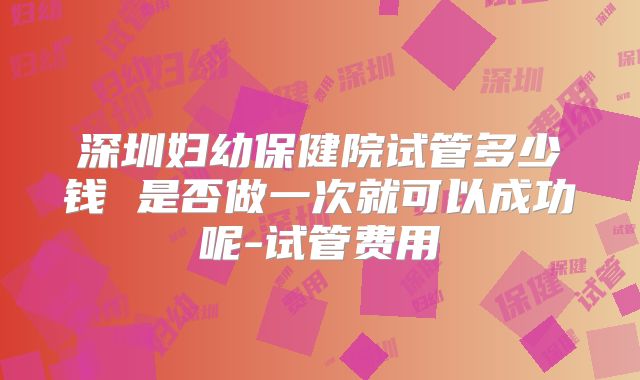 深圳妇幼保健院试管多少钱 是否做一次就可以成功呢-试管费用