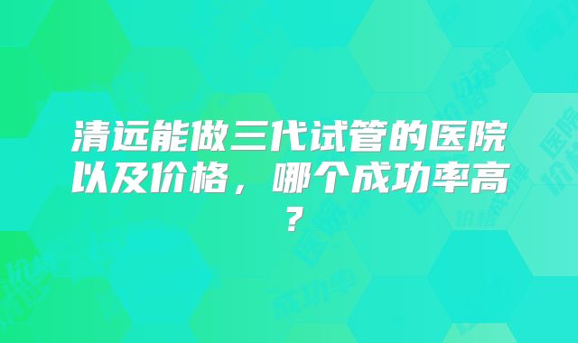 清远能做三代试管的医院以及价格，哪个成功率高？