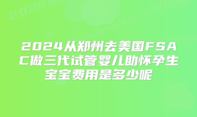 2024从郑州去美国FSAC做三代试管婴儿助怀孕生宝宝费用是多少呢