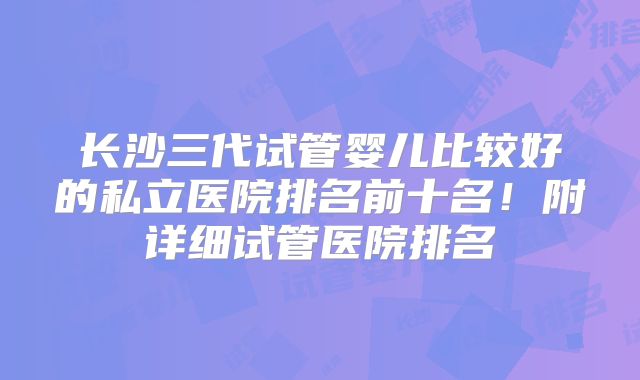 长沙三代试管婴儿比较好的私立医院排名前十名！附详细试管医院排名