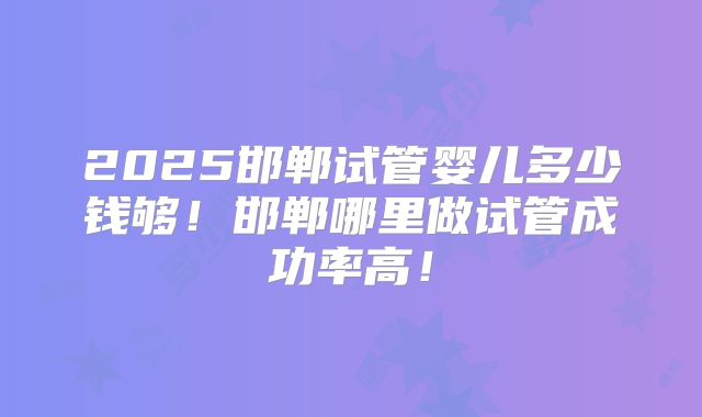 2025邯郸试管婴儿多少钱够！邯郸哪里做试管成功率高！