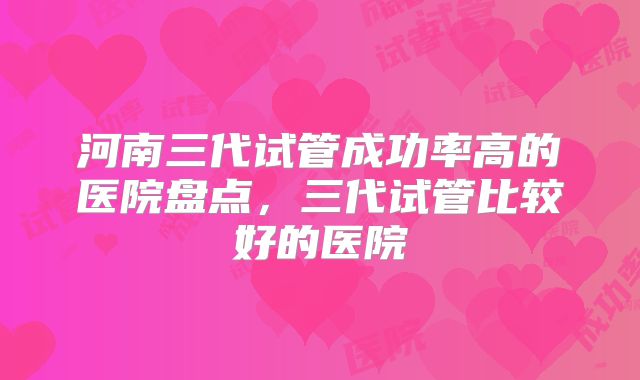 河南三代试管成功率高的医院盘点,三代试管比较好的医院
