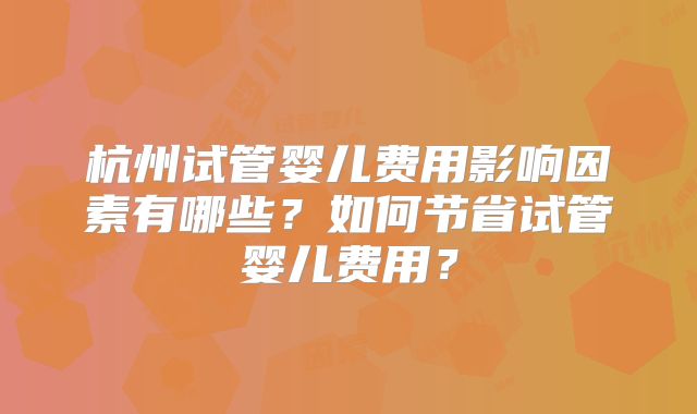 杭州试管婴儿费用影响因素有哪些？如何节省试管婴儿费用？