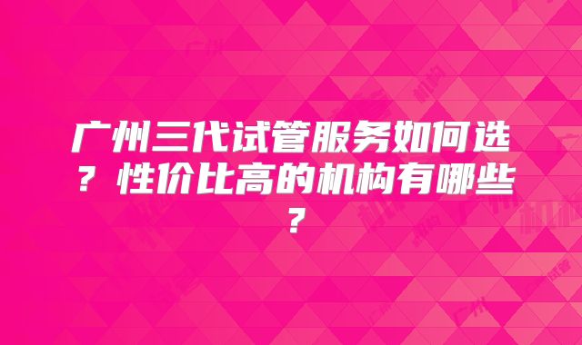 广州三代试管服务如何选？性价比高的机构有哪些？