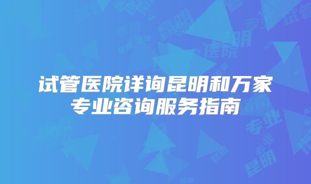试管医院详询昆明和万家专业咨询服务指南