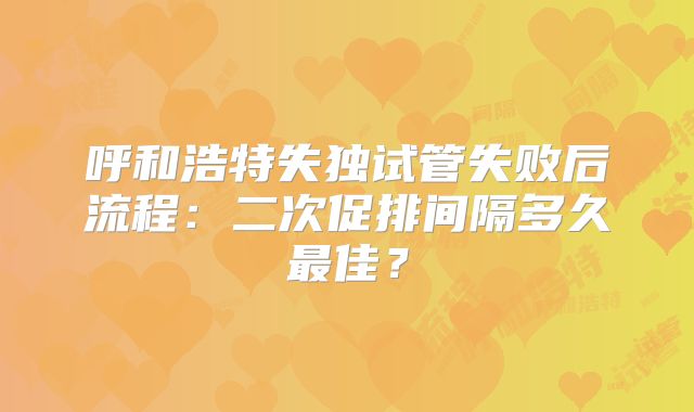 呼和浩特失独试管失败后流程：二次促排间隔多久最佳？