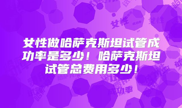 女性做哈萨克斯坦试管成功率是多少！哈萨克斯坦试管总费用多少！