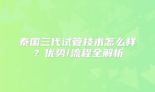 泰国三代试管技术怎么样？优势/流程全解析