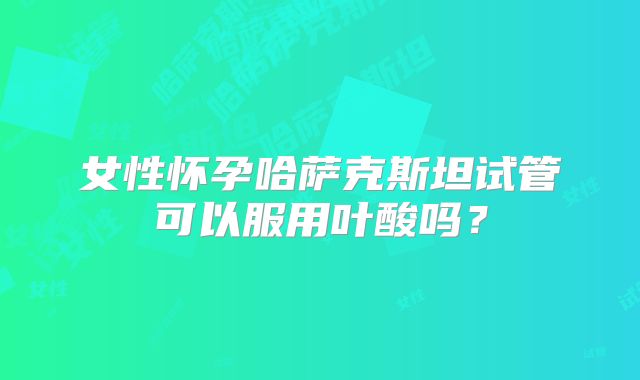 女性怀孕哈萨克斯坦试管可以服用叶酸吗？